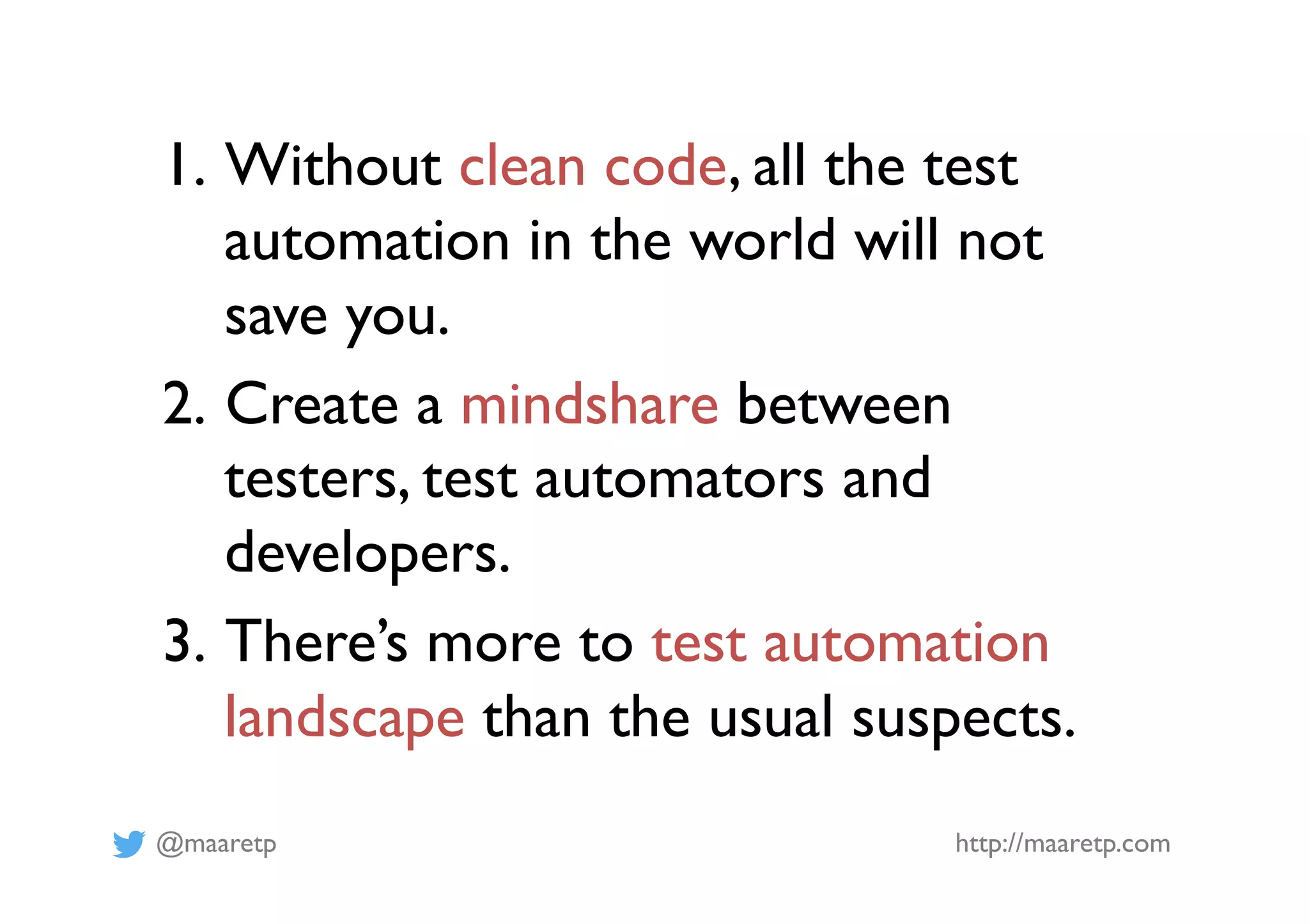 @maaretp http://maaretp.com
1.  Without clean code, all the test
automation in the world will not
save you.
2.  Create a mindshare between
testers, test automators and
developers.
3.  There’s more to test automation
landscape than the usual suspects.
 