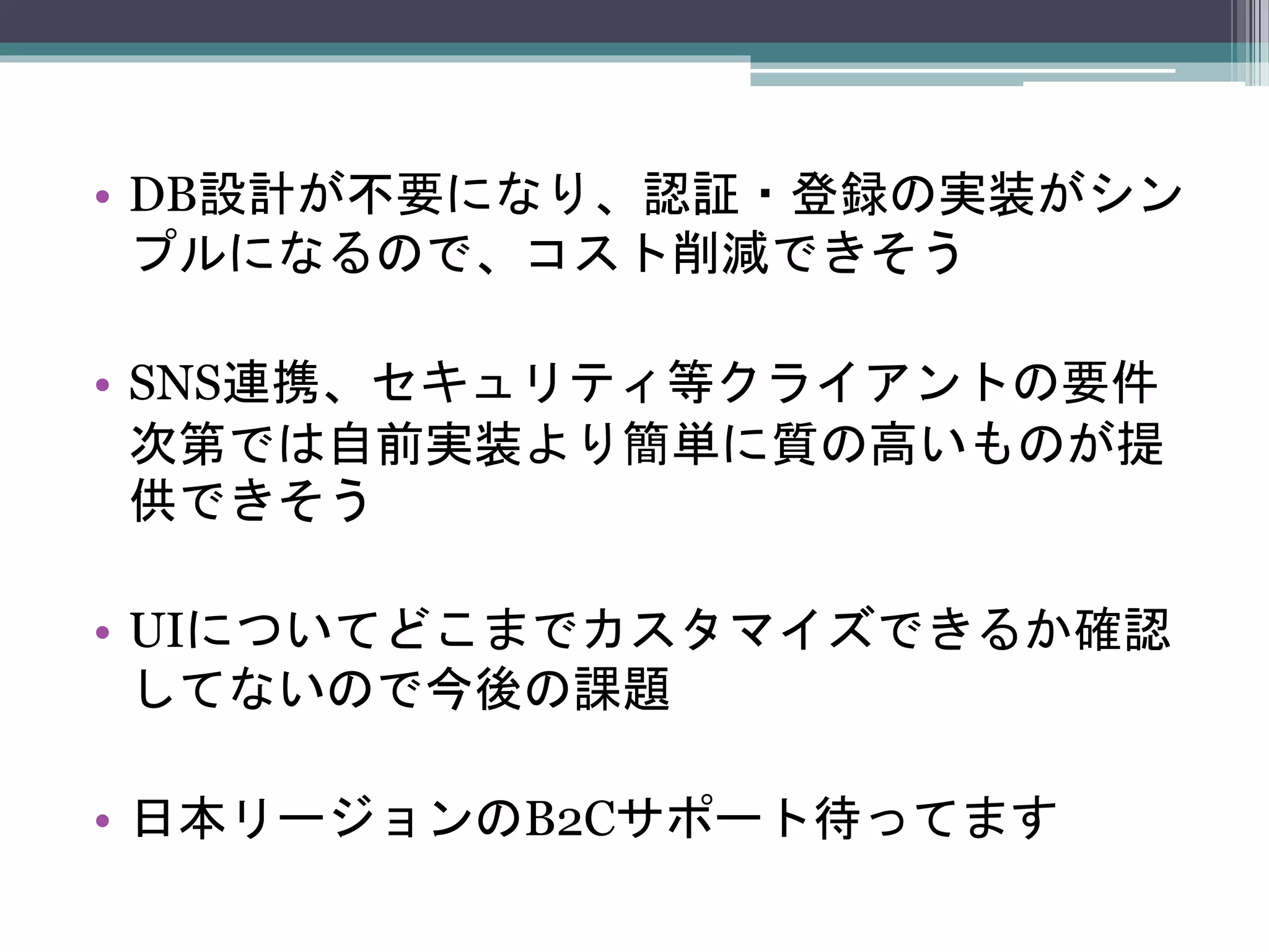 • DB設計が不要になり、認証・登録の実装がシン
プルになるので、コスト削減できそう
• SNS連携、セキュリティ等クライアントの要件
次第では自前実装より簡単に質の高いものが提
供できそう
• UIについてどこまでカスタマイズできるか確認
してないので今後の課題
• 日本リージョンのB2Cサポート待ってます
 