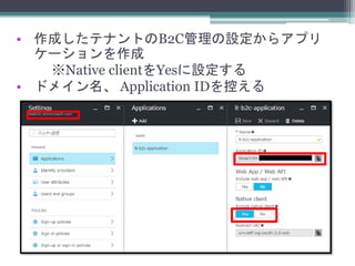 • 作成したテナントのB2C管理の設定からアプリ
ケーションを作成
※Native clientをYesに設定する
• ドメイン名、 Application IDを控える
 
