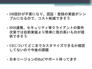 • DB設計が不要になり、認証・登録の実装がシン
プルになるので、コスト削減できそう
• SNS連携、セキュリティ等クライアントの要件
次第では自前実装より簡単に質の高いものが提
供できそう
• UIについてどこまでカスタマイズできるか確認
してないので今後の課題
• 日本リージョンのB2Cサポート待ってます
 