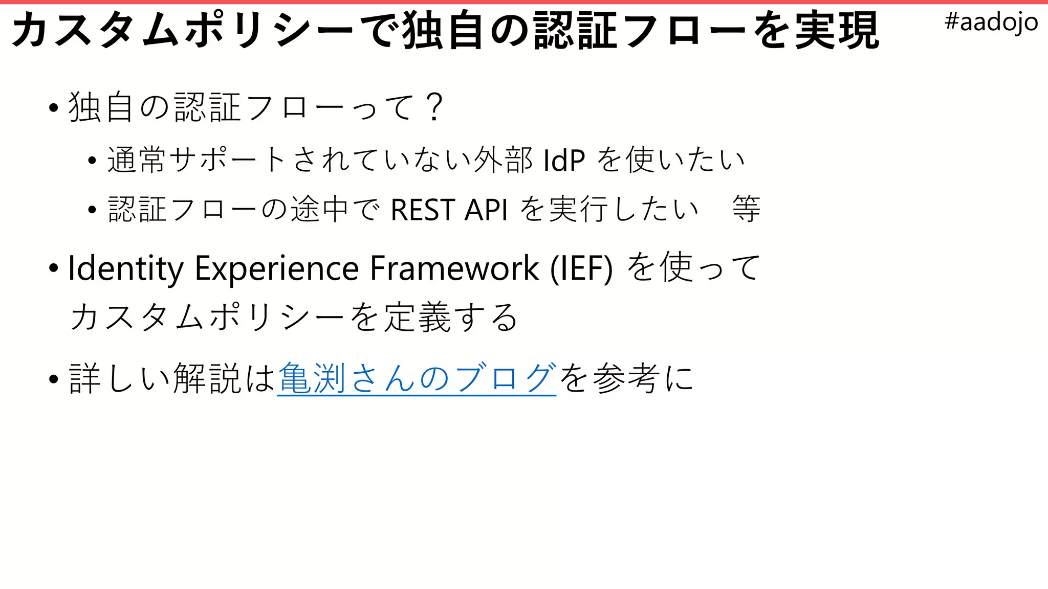 #aadojo
カスタムポリシーで独自の認証フローを実現
• 独自の認証フローって？
• 通常サポートされていない外部 IdP を使いたい
• 認証フローの途中で REST API を実行したい 等
• Identity Experience Framework (IEF) を使って
カスタムポリシーを定義する
• 詳しい解説は亀渕さんのブログを参考に
 