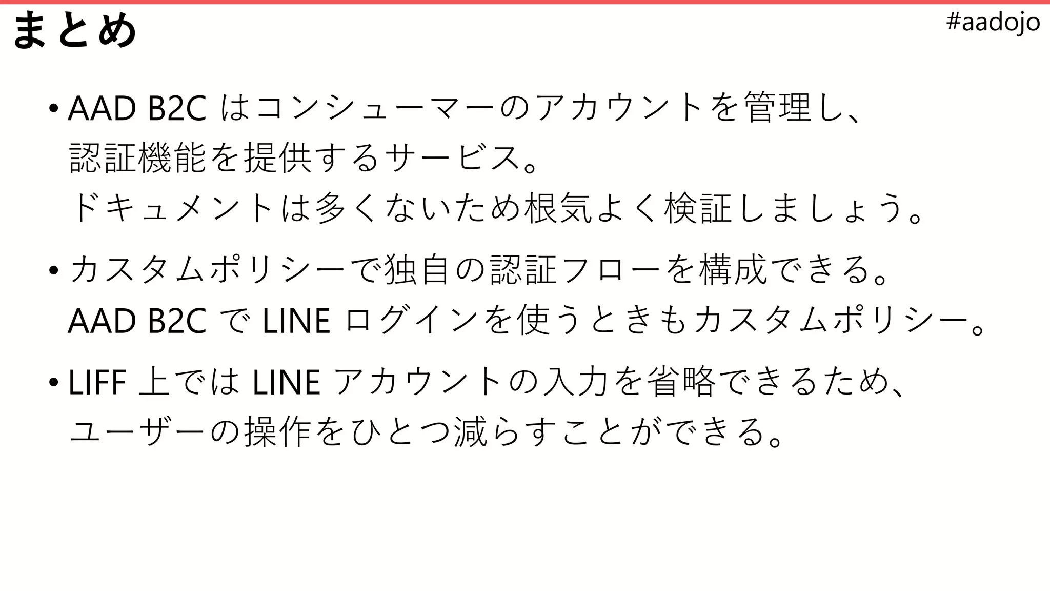 #aadojo
まとめ
• AAD B2C はコンシューマーのアカウントを管理し、
認証機能を提供するサービス。
ドキュメントは多くないため根気よく検証しましょう。
• カスタムポリシーで独自の認証フローを構成できる。
AAD B2C で LINE ログインを使うときもカスタムポリシー。
• LIFF 上では LINE アカウントの入力を省略できるため、
ユーザーの操作をひとつ減らすことができる。
 