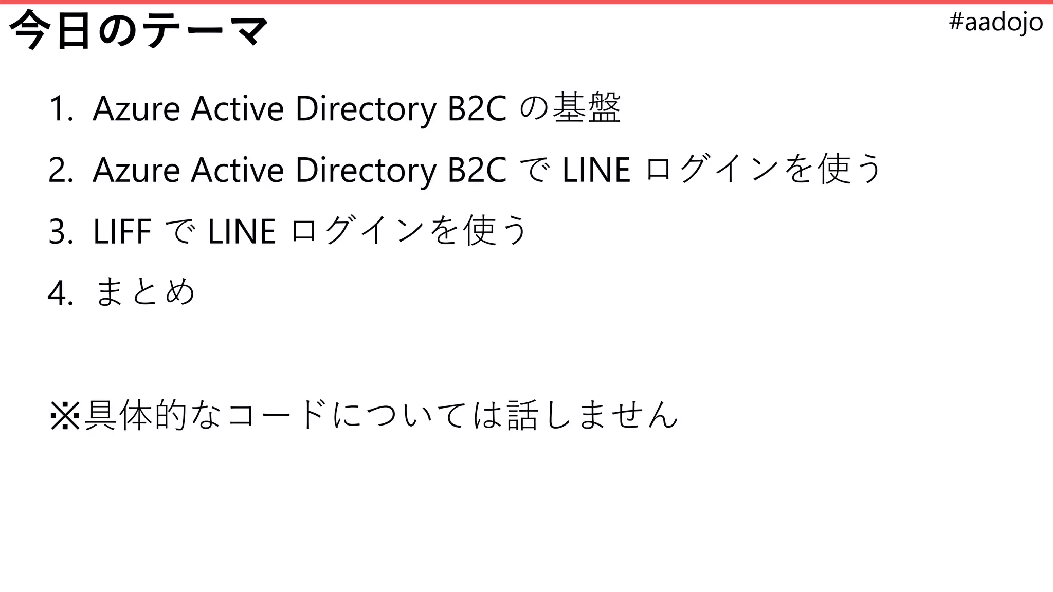 #aadojo
今日のテーマ
1. Azure Active Directory B2C の基盤
2. Azure Active Directory B2C で LINE ログインを使う
3. LIFF で LINE ログインを使う
4. まとめ
※具体的なコードについては話しません
 