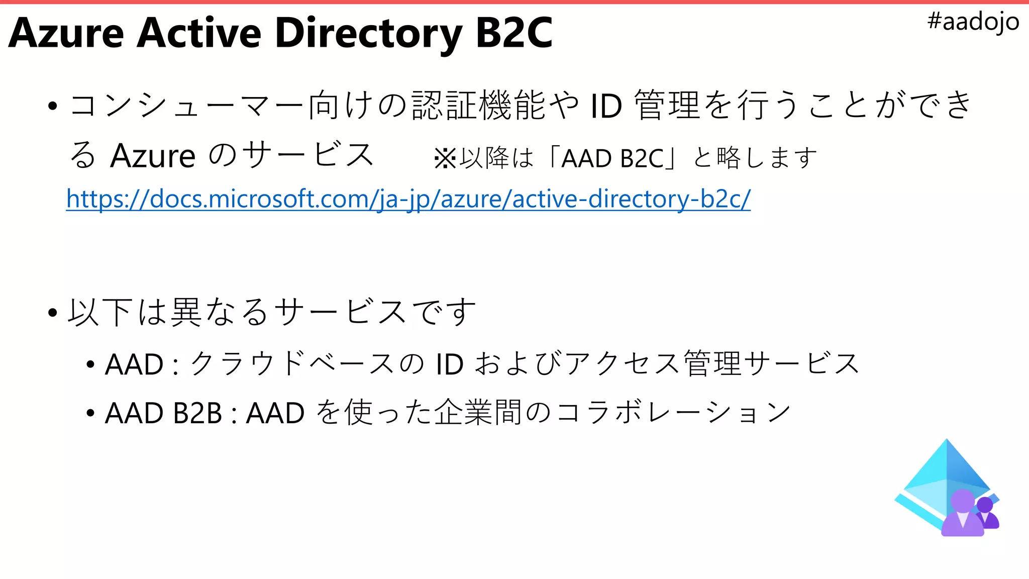 #aadojo
Azure Active Directory B2C
• コンシューマー向けの認証機能や ID 管理を行うことができ
る Azure のサービス ※以降は「AAD B2C」と略します
https://docs.microsoft.com/ja-jp/azure/active-directory-b2c/
• 以下は異なるサービスです
• AAD : クラウドベースの ID およびアクセス管理サービス
• AAD B2B : AAD を使った企業間のコラボレーション
 