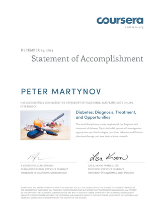 coursera.org
Statement of Accomplishment
DECEMBER 14, 2013
PETER MARTYNOV
HAS SUCCESSFULLY COMPLETED THE UNIVERSITY OF CALIFORNIA, SAN FRANCISCO'S ONLINE
OFFERING OF
Diabetes: Diagnosis, Treatment,
and Opportunities
This multidisciplinary course emphasized the diagnosis and
treatment of diabetes. Topics included patient self-management,
appropriate use of technologies, nutrition, behavior modification
pharmacotherapy, and new basic science research.
B. JOSEPH GUGLIELMO, PHARMD
DEAN AND PROFESSOR, SCHOOL OF PHARMACY
UNIVERSITY OF CALIFORNIA, SAN FRANCISCO
LISA A. KROON, PHARM.D., CDE
PROFESSOR, SCHOOL OF PHARMACY
UNIVERSITY OF CALIFORNIA, SAN FRANCISCO
PLEASE NOTE: THE ONLINE OFFERING OF THIS CLASS DOES NOT REFLECT THE ENTIRE CURRICULUM OFFERED TO STUDENTS ENROLLED AT
THE UNIVERSITY OF CALIFORNIA, SAN FRANCISCO. THIS STATEMENT DOES NOT AFFIRM THAT THIS STUDENT WAS ENROLLED AS A STUDENT
AT THE UNIVERSITY OF CALIFORNIA, SAN FRANCISCO IN ANY WAY. IT DOES NOT CONFER A UNIVERSITY OF CALIFORNIA, SAN FRANCISCO
GRADE; IT DOES NOT CONFER UNIVERSITY OF CALIFORNIA, SAN FRANCISCO CREDIT; IT DOES NOT CONFER A UNIVERSITY OF CALIFORNIA, SAN
FRANCISCO DEGREE; AND IT DOES NOT VERIFY THE IDENTITY OF THE STUDENT.
 