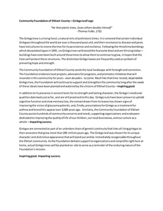 CommunityFoundationof Elkhart County—GinkgoLeafLogo
“He that plants trees, loves others besides himself”
-ThomasFuller,1732.
The Ginkgotree is a living fossil,anatural relicof prehistorictimes.Itisrumoredthatcertainindividual
Ginkgoesthroughoutthe world are overa thousandyearsold,andtheirresistance to disease andpests
have led culturestorevere the tree foritspersistence andresiliency.Followingthe Hiroshimabombings
whichdevastatedJapanin1945, six Ginkgotreeswithstoodthe fearsome blastandare thrivingtoday—
buildingshave evenbeenbuilt around thesetreestoallow themtocontinue togrow,inhopesthatthe
treeswill protectthese structures. The distinctive Ginkgoleavesare frequentlyused assymbolsof
prevailinghope andstrength.
The CommunityFoundationof ElkhartCountyseedsthe local landscape withforesightandconviction.
The Foundationendorseslocal projects,advocatesforprograms,andpromotesinitiativesthatwill
resonate inthiscommunityforyears--evendecades-- tocome.Muchlike thattime-tested,dependable
Ginkgotree,the Foundationwillcontinuetosupportandstrengthenthe communitylongafterthe seeds
of these idealshave beenplantedandwateredby the citizensof Elkhart County—inspiringgood.
In additiontoitspresence inancienttexts foritsstrengthandlastingcharacter,the Ginkgo’smedicinal
qualitiesdate backjustasfar, and are still practicedtothisday. Ginkgonutshave been proventouphold
cognitive functionandslowmemoryloss, the extractdrawnfromitsleaveshasshown signsof
improvingthe visionof glaucomapatients, and,finally,prescriptionsforGinkgoasa treatmentfor
asthmaand bronchitis appearover3,000 years ago. Similarly,the Community Foundationof Elkhart
Countyassistshundredsof communityconcernsandneeds,supportingorganizations andendeavors
dedicatedtoimprovingthe qualityof life of ourchildren, ourlocal businesses,andourculture asa
whole—impactingsuccess.
Ginkgosare connectedas part of an unbrokenchainof geneticcontinuitythatlinksall livingginkgosto
theirancestorsthatgrew more than200 millionyearsago. The Ginkgoleaf waschosenforitsunique
character and distinctiveappearance thatwillstandout andbe immediatelyrecognizablethroughout
the Elkhart community.Asthe Foundationdeliverssupporttoorganizationsandnonprofitsrighthere at
home,actual Ginkgotreeswill be plantedon-site toserve asareminderof the enduringnature of the
Foundation’smission.
Inspiringgood. Impacting success.
 