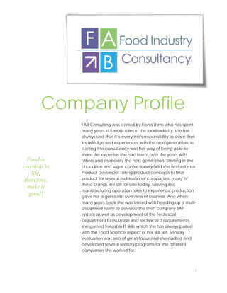 FAB Consulting was started by Fiona Byrns who has spent
many years in various roles in the food industry, she has
always said that it is everyone's responsibility to share their
knowledge and experiences with the next generation, so
starting the consultancy was her way of being able to
share the expertise she had learnt over the years with
others and especially the next generation. Starting in the
chocolate and sugar confectionery field she worked as a
Product Developer taking product concepts to final
product for several multinational companies, many of
these brands are still for sale today. Moving into
manufacturing operation roles to experience production
gave her a generalist overview of business. And when
many years back she was tasked with heading up a multi-
disciplined team to develop the then company SAP
system as well as development of the Technical
Department formulation and technical IT requirements,
she gained valuable IT skills which she has always paired
with the Food Science aspect of her skill set. Sensory
evaluation was also of great focus and she studied and
developed several sensory programs for the different
companies she worked for.
Food is
essential to
life,
therefore,
make it
good!
Company Profile
1
 