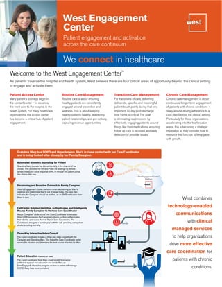 West Engagement
Center
Patient engagement and activation
across the care continuum
We connect in healthcare
Welcome to the West Engagement Center™
As patients traverse the hospital and health system, West believes there are four critical areas of opportunity beyond the clinical setting
to engage and activate them:
Patient Access Center
Many patient’s journeys begin in
the contact center — in essence,
the front door to the hospital or the
health system. For many healthcare
organizations, the access center
has become a critical hub of patient
engagement.
Routine Care Management
Routine care is about ensuring
healthy patients are consistently
engaged around prevention and
wellness. This is about keeping
healthy patients healthy, deepening
patient relationships, and pro-actively
capturing revenue opportunities.
Transition Care Management
For transitions of care, delivering
deliberate, specific, and meaningful
patient touch points during that very
important 30 day post-discharge
time frame is critical. The goal
is eliminating readmissions by
effectively engaging patients around
things like their medications, ensuring
follow up care is received, and early
detection of possible issues.
Chronic Care Management
Chronic care management is about
continuous, longer-term engagement
of patients with chronic conditions —
really around driving adherence to a
care plan beyond the clinical setting.
Particularly for those organizations
accelerating into the fee for value
arena, this is becoming a strategic
imperative as they consider how to
resource this function to keep pace
with growth.
Automated Biometric Journaling for Patient
Grandma Mary has COPD and Hypertension. She’s in close contact with her Care Coordinator
and is being looked after closely by her Family Caregiver.
Decisioning and Proactive Outreach to Family Caregiver
Call Center Solution Identifies, Authenticates, and Intelligently
Routes Family Caregiver to Remote Care Coordinator
Three-Way Interactive Video Consult
Patient Education POWERED BY EMMI
Grandma Mary journals her biometrics daily in the channel of her
choice. She provides her BP and Pulse Ox readings by remote
sensor, interactive voice response (IVR), or through the patient portal.
Her choice. Her way.
West’s Engagement Center performs smart decisioning on Mary’s
readings and determines they’re out of range today. The care plan
indicates the Caregiver should be notified, so an SMS notification from
West is sent.
Mary’s Caregiver “clicks to call” the Care Coordinator to escalate.
West’s IVR recognizes the Caregiver’s phone number, authenticates
their identity, and routes them to Mary’s Care Coordinator. The
Coordinator also gets a ‘screen pop’ with the call, providing a snapshot
of who is calling and why.
The Care Coordinator initiates a three-way video consult with the
Caregiver and Grandma Mary. This helps the Care Coordinator better
assess the situation and determine the best course of action for Mary.
The Care Coordinator feels Mary could benefit from some
additional support and education and sends Mary an
EmmiEngage® interactive program on how to better self-manage
COPD. Mary feels more confident.
120/85 124/85 130/87 129/88 130/88 131
/87
95 94 94 95 93 96 94 93 929
3
West Engagement Center™
Platform
West combines
technology-enabled
communications
with clinical
managed services
to help organizations
drive more effective
care coordination for
patients with chronic
conditions.
 