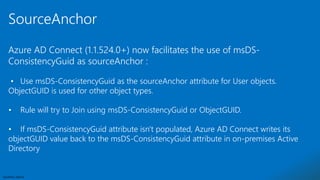 Sensitivity: Internal
Azure AD Connect (1.1.524.0+) now facilitates the use of msDS-
ConsistencyGuid as sourceAnchor :
• Use msDS-ConsistencyGuid as the sourceAnchor attribute for User objects.
ObjectGUID is used for other object types.
• Rule will try to Join using msDS-ConsistencyGuid or ObjectGUID.
• If msDS-ConsistencyGuid attribute isn't populated, Azure AD Connect writes its
objectGUID value back to the msDS-ConsistencyGuid attribute in on-premises Active
Directory
SourceAnchor
 