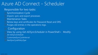 Sensitivity: Internal
Responsible for two tasks:
 Synchronization Cycle
 Import, sync and export processes
 Maintenance Tasks
 Renew keys and certificates for Password Reset and DRS.
 Purges old entries in the operations logs.
 Configuration
 View by using Get-ADSyncScheduler in PowerShell • Modify:
 Set-ADSyncScheduler
 CustomizedSyncCycleInterval
 NextSyncCyclePolicyType
 