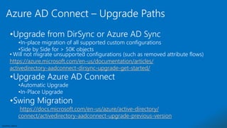 Sensitivity: Internal
•Upgrade from DirSync or Azure AD Sync
•In-place migration of all supported custom configurations
•Side by Side for > 50K objects
• Will not migrate unsupported configurations (such as removed attribute flows)
https://azure.microsoft.com/en-us/documentation/articles/
activedirectory-aadconnect-dirsync-upgrade-get-started/
•Upgrade Azure AD Connect
•Automatic Upgrade
•In-Place Upgrade
•Swing Migration
https://docs.microsoft.com/en-us/azure/active-directory/
connect/activedirectory-aadconnect-upgrade-previous-version
Azure AD Connect – Upgrade Paths
 
