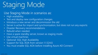 Sensitivity: Internal
Use Staging Mode in scenarios as:
• High availability.
• Test and deploy new configuration changes.
• Introduce a new server and decommission the old
• Server is active for import and synchronization, but does not run any exports
• Disaster Recovery recommendations
• Rebuild when needed.
• Have a spare standby server, known as staging mode.
• Use virtual machines
• Optional: SQL High Availability
• Support for SQL AOA from version 1.1.524.0.
• You must enable SQL AOA before installing Azure AD Connect!
 