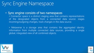 Sensitivity: Internal
Sync Engine Namespace
• Sync engine consists of two namespaces
• Connector space is a distinct staging area that contains representations
of the designated objects from a connected data source: stages
incoming/outgoing changes, track changes in the data source.
• Metaverse is a storage area that contains the aggregated identity
information from multiple connected data sources, providing a single
global, integrated view of all combined objects.
 