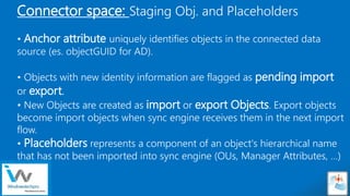 Sensitivity: Internal
Connector space: Staging Obj. and Placeholders
• Anchor attribute uniquely identifies objects in the connected data
source (es. objectGUID for AD).
• Objects with new identity information are flagged as pending import
or export.
• New Objects are created as import or export Objects. Export objects
become import objects when sync engine receives them in the next import
flow.
• Placeholders represents a component of an object's hierarchical name
that has not been imported into sync engine (OUs, Manager Attributes, …)
 