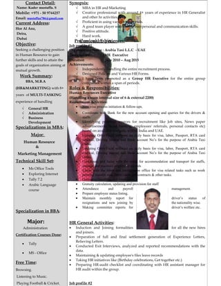Curriculum Vitae
Contact Detail:
Name: Kader mustaffa. S
Mobile: +971 - 50 9744257
Email: mustaffaa786@gmail.com
Current Address:
Hor Al Anz,
Deira,
Dubai
Objective:
Seeking a challenging position
in Human Resource to gain
further skills and to attain the
goals of organization aiming at
mutual growth.
Work Summary:
BBA, M.B.A
(HR&MARKETING) with 8+
years of MULTI-TASKING
experience of handling
√ General HR
√ Administration
√ Business
Development
Specializations in MBA:
Major:
Human Resource
&
Marketing Management
Technical Skill Set:
• Ms Office Tools
• Exploring Internet
• Tally 7.2
• Arabic Language
course
Specialization in BBA:
Major:
Administration
Certification Courses Done:
• Tally
• MS - Office
Free Time:
Browsing.
Listening to Music.
Playing Football & Cricket.
Synopsis:
√ MBA in HR and Marketing
√ Creative professional with around 4+ years of experience in HR Generalist
and other hr activities.
√ Proficient in using various job portals.
√ A good team player with strong interpersonal and communication skills.
√ Positive attitude.
√ Hard work.
Professional Experiences:
Job profile #1
Organization Name : Arabia Taxi L.L.C - UAE
Designation : HR Executive
Duration : July 2010 – Aug 2015
Achievements:
√ Independently handling the entire recruitment process.
√ Designed Policies and Various HR Forms.
√ I have been promoted as a Group HR Executive for the entire group
companies within a span of periods.
Roles & Responsibilities:
Human Resources Executive
(Handling a team internal size of 6 & external 2200)
Recruitment Activities:
• New visa process initiation & follow-ups.
• Coordinate with Bank for the new account opening and queries for the drivers &
staffs.
• Identifying potential sources for recruitment like Job sites, News paper
advertisements, head hunting, employees' referrals, personal contacts etc)
based on available budgets, within India and UAE.
• Updating Orbit/Focal software on daily basis for visa, labor, Passport, RTA card
renewal, Driving license and Bank account No’s for the purpose of Arabia Taxi
Dubai.
• Updating Orbit/Focal software on daily basis for visa, labor, Passport, RTA card
renewal, Driving license and Bank account No’s for the purpose of Arabia Taxi
Dubai.
• Coordinate and liaise with the camp for accommodation and transport for staffs,
manage and maintain employees records
• Liaise with the labor and immigration office for visa related tasks such as work
permits, transfer visa, labor cards, job contracts & other tasks.
• Grievance handling, exit interviews.
• Gratuity calculation, updating and provision for staff
• Attendance and payroll management.
• Prepare employee status listing.
• Maintain monthly report for driver’s status of
resignations and new joining by the nationality wise.
• Making committee reports for driver’s welfare etc.
HR General Activities:
• Induction and Joining formalities for all the new hires
and joiners.
• Preparation of full and final settlement generation of Experience Letters,
Relieving Letters.
• Conducted Exit Interviews, analyzed and reported recommendations with the
data.
• Maintaining & updating employee's files leave records
• Taking HR initiatives like (Birthday celebrations, Get together etc.)
• Preparing HR-audit checklist and coordinating with HR assistant manager for
HR audit within the group.
Job profile #2
 