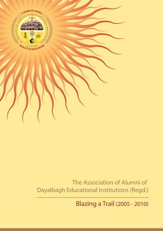 S OF AAD
       EAR        EIs
     5Y




QU
              2 0              N
          IT Y I 0 1 U C ATI O
     AL
                N ED




                                   The Association of Alumni of
                       Dayalbagh Educational Institutions (Regd.)

                                     Blazing a Trail (2005 - 2010)
 