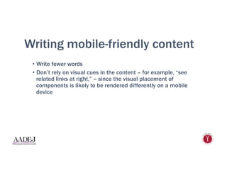 Writing mobile-friendly content
•  Write fewer words
•  Don’t rely on visual cues in the content – for example, “see
related links at right,” – since the visual placement of
components is likely to be rendered differently on a mobile
device
 