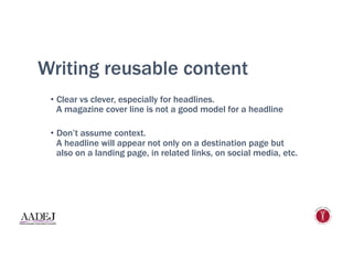 Writing reusable content
•  Clear vs clever, especially for headlines.
A magazine cover line is not a good model for a headline
•  Don’t assume context.
A headline will appear not only on a destination page but
also on a landing page, in related links, on social media, etc.
 