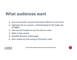 What audiences want
1.  Give me benefits, not just information (What’s in it for me?)
2.  Approach me as a person, understanding my life stage and
struggles
3.  Give me the freedom to use the site as I want
4.  Make it peer-centric
5.  Simplify! Shorten! Avoid jargon
6.  Don’t waste my time trying to find what I need
Source: American Medical Association content analysis document
 
