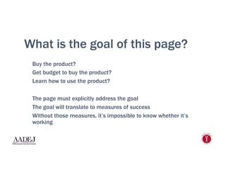 What is the goal of this page?
Buy the product?
Get budget to buy the product?
Learn how to use the product?
The page must explicitly address the goal
The goal will translate to measures of success
Without those measures, it’s impossible to know whether it’s
working
 