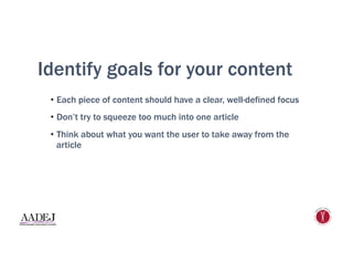 Identify goals for your content
•  Each piece of content should have a clear, well-defined focus
•  Don’t try to squeeze too much into one article
•  Think about what you want the user to take away from the
article
 