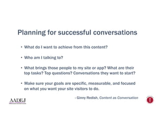 Planning for successful conversations
•  What do I want to achieve from this content?
•  Who am I talking to?
•  What brings those people to my site or app? What are their
top tasks? Top questions? Conversations they want to start?
•  Make sure your goals are specific, measurable, and focused
on what you want your site visitors to do.
- Ginny Redish, Content as Conversation
 