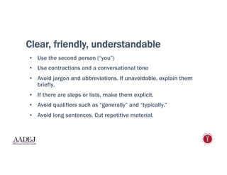 Clear, friendly, understandable
•  Use the second person (“you”)
•  Use contractions and a conversational tone
•  Avoid jargon and abbreviations. If unavoidable, explain them
briefly.
•  If there are steps or lists, make them explicit.
•  Avoid qualifiers such as “generally” and “typically.”
•  Avoid long sentences. Cut repetitive material.
 