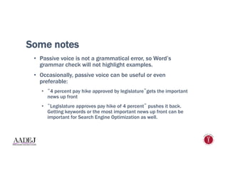 Some notes
•  Passive voice is not a grammatical error, so Word’s
grammar check will not highlight examples.
•  Occasionally, passive voice can be useful or even
preferable:
•  “4 percent pay hike approved by legislature”gets the important
news up front
•  “Legislature approves pay hike of 4 percent” pushes it back.
Getting keywords or the most important news up front can be
important for Search Engine Optimization as well.
 