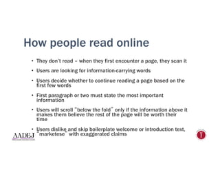 How people read online
•  They don’t read – when they first encounter a page, they scan it
•  Users are looking for information-carrying words
•  Users decide whether to continue reading a page based on the
first few words
•  First paragraph or two must state the most important
information
•  Users will scroll “below the fold” only if the information above it
makes them believe the rest of the page will be worth their
time
•  Users dislike and skip boilerplate welcome or introduction text,
“marketese” with exaggerated claims
 