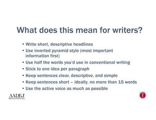 What does this mean for writers?
•  Write short, descriptive headlines
•  Use inverted pyramid style (most important
information first)
•  Use half the words you’d use in conventional writing
•  Stick to one idea per paragraph
•  Keep sentences clear, descriptive, and simple
•  Keep sentences short – ideally, no more than 15 words
•  Use the active voice as much as possible
 