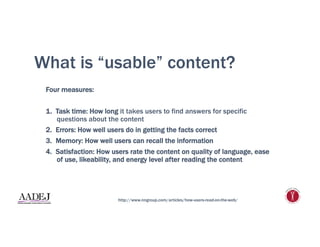What is “usable” content?
Four measures:
1.  Task time: How long it takes users to find answers for specific
questions about the content
2.  Errors: How well users do in getting the facts correct
3.  Memory: How well users can recall the information
4.  Satisfaction: How users rate the content on quality of language, ease
of use, likeability, and energy level after reading the content
http://www.nngroup.com/articles/how-users-read-on-the-web/
 