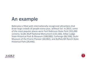 An example
Nebraska	
  is	
  ﬁlled	
  with	
  interna1onally	
  recognized	
  a"rac1ons	
  that	
  
draw	
  large	
  crowds	
  of	
  people	
  every	
  year,	
  without	
  fail.	
  In	
  2013,	
  some	
  
of	
  the	
  most	
  popular	
  places	
  were	
  Fort	
  Robinson	
  State	
  Park	
  (355,000	
  
visitors),	
  Sco"s	
  Bluﬀ	
  Na1onal	
  Monument	
  (132,166),	
  Arbor	
  Lodge	
  
State	
  Historical	
  Park	
  &	
  Museum	
  (100,000),	
  Carhenge	
  (86,598),	
  Stuhr	
  
Museum	
  of	
  the	
  Prairie	
  Pioneer	
  (60,002),	
  and	
  Buﬀalo	
  Bill	
  Ranch	
  State	
  
Historical	
  Park	
  (28,446).	
  
 