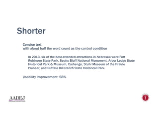 Shorter
Concise text
with about half the word count as the control condition
In 2013, six of the best-attended attractions in Nebraska were Fort
Robinson State Park, Scotts Bluff National Monument, Arbor Lodge State
Historical Park & Museum, Carhenge, Stuhr Museum of the Prairie
Pioneer, and Buffalo Bill Ranch State Historical Park.
Usability improvement: 58%
 