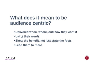 What does it mean to be
audience centric?
• Delivered when, where, and how they want it
• Using their words
• Show the benefit, not just state the facts
• Lead them to more
 