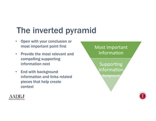 The inverted pyramid
•  Open with your conclusion or
most important point first
•  Provide the most relevant and
compelling supporting
information next
•  End with background
information and links related
pieces that help create
context
Most	
  Important	
  
Informa1on	
  	
  
Suppor1ng	
  
Informa1on	
  
Background	
  
	
  
	
  
	
  
 