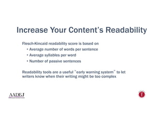 Increase Your Content’s Readability
Flesch-Kincaid readability score is based on
•  Average number of words per sentence
•  Average syllables per word
•  Number of passive sentences
Readability tools are a useful “early warning system” to let
writers know when their writing might be too complex
 
