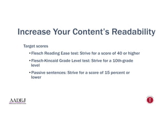 Increase Your Content’s Readability
Target scores
• Flesch Reading Ease test: Strive for a score of 40 or higher
• Flesch-Kincaid Grade Level test: Strive for a 10th-grade
level
• Passive sentences: Strive for a score of 15 percent or
lower
 