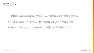Confidential – Do Not Distribute 20
おさらい
• 複数のUnattended Botやフォーム入力を組み合わせたプロセス
• プロセスを実行するのに、Bot Agentのインストールが不要
• 将来のバージョンで、マネージャー等への承認リクエスト
 