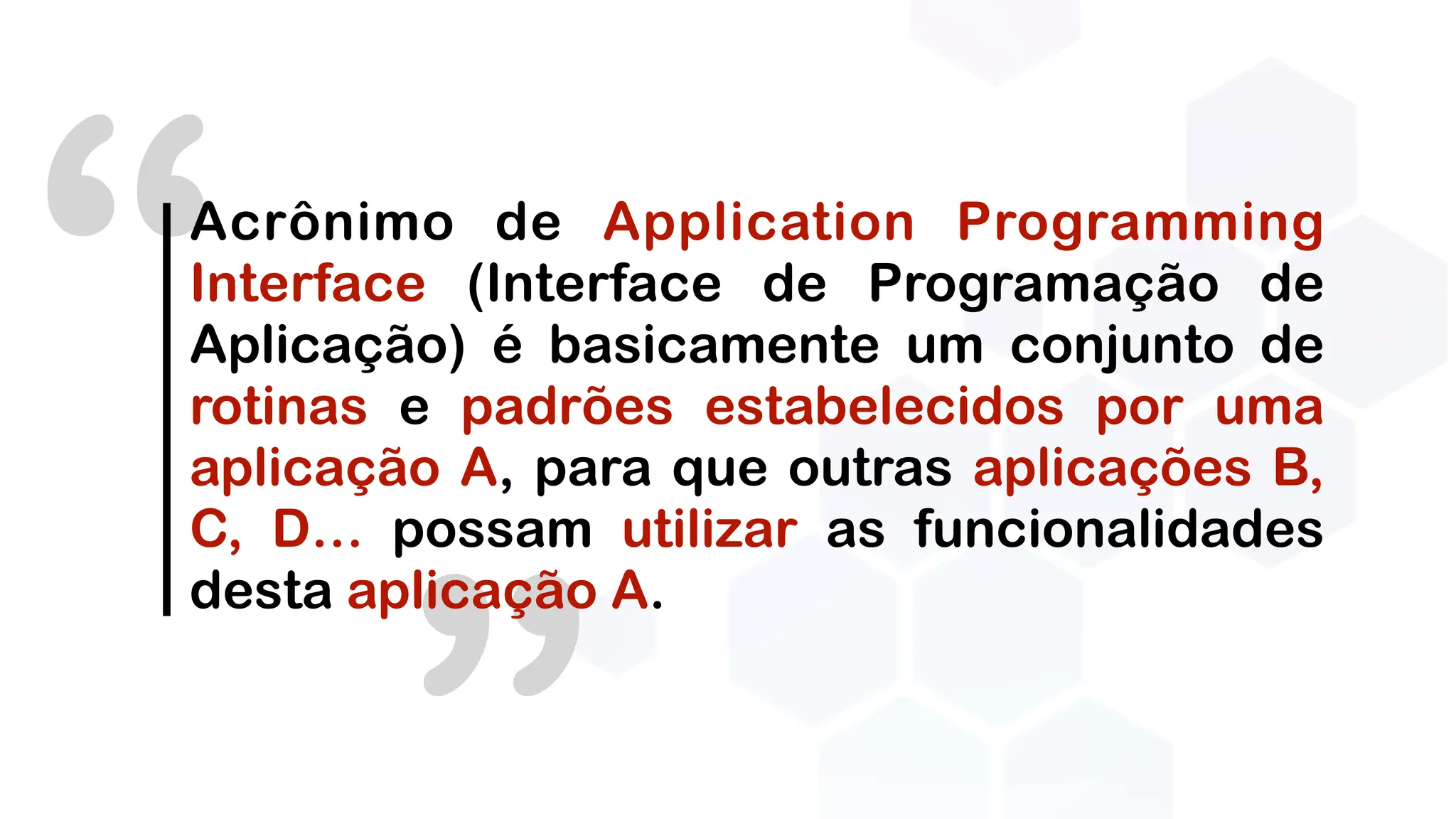 “Acrônimo de Application Programming
Interface (Interface de Programação de
Aplicação) é basicamente um conjunto de
rotinas e padrões estabelecidos por uma
aplicação A, para que outras aplicações B,
C, D… possam utilizar as funcionalidades
desta aplicação A.
 