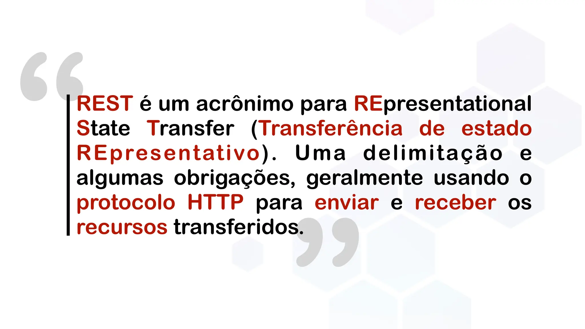 “REST é um acrônimo para REpresentational
State Transfer (Transferência de estado
REpresentativo). Uma delimitação e
algumas obrigações, geralmente usando o
protocolo HTTP para enviar e receber os
recursos transferidos.
 
