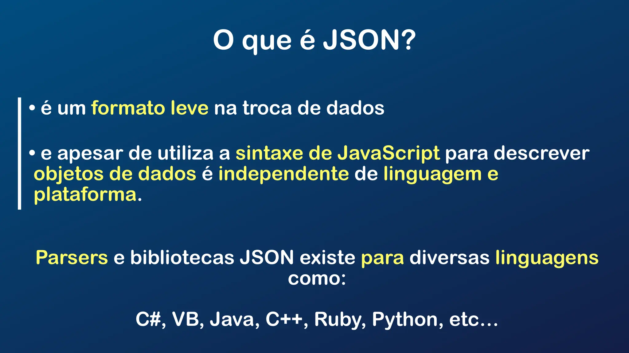 O que é JSON?
• é um formato leve na troca de dados
• e apesar de utiliza a sintaxe de JavaScript para descrever
objetos de dados é independente de linguagem e
plataforma.
Parsers e bibliotecas JSON existe para diversas linguagens
como:
C#, VB, Java, C++, Ruby, Python, etc…
 