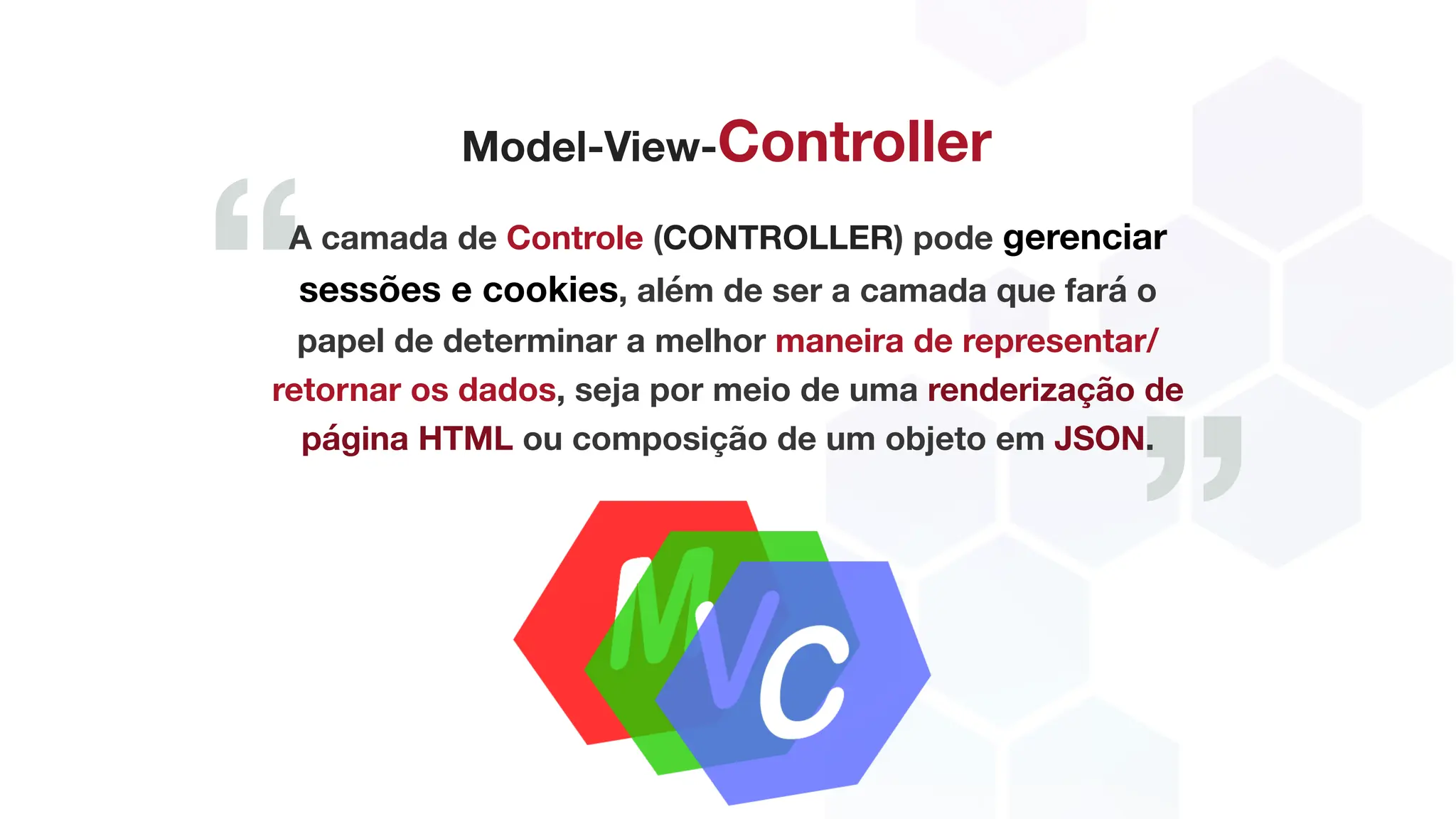 ”
“
Model-View-Controller
A camada de Controle (CONTROLLER) pode gerenciar
sessões e cookies, além de ser a camada que fará o
papel de determinar a melhor maneira de representar/
retornar os dados, seja por meio de uma renderização de
página HTML ou composição de um objeto em JSON.
 