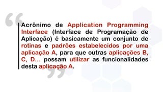 “Acrônimo de Application Programming
Interface (Interface de Programação de
Aplicação) é basicamente um conjunto de
rotinas e padrões estabelecidos por uma
aplicação A, para que outras aplicações B,
C, D… possam utilizar as funcionalidades
desta aplicação A.
 