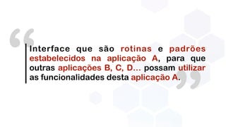 ”
“Interface que são rotinas e padrões
estabelecidos na aplicação A, para que
outras aplicações B, C, D… possam utilizar
as funcionalidades desta aplicação A.
 