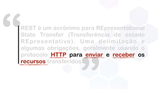 “REST é um acrônimo para REpresentational
State Transfer (Transferência de estado
REpresentativo). Uma delimitação e
algumas obrigações, geralmente usando o
protocolo HTTP para enviar e receber os
recursos transferidos.
 