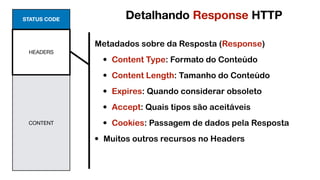 STATUS CODE
HEADERS
CONTENT
Metadados sobre da Resposta (Response)
• Content Type: Formato do Conteúdo
• Content Length: Tamanho do Conteúdo
• Expires: Quando considerar obsoleto
• Accept: Quais tipos são aceitáveis
• Cookies: Passagem de dados pela Resposta
• Muitos outros recursos no Headers
Detalhando Response HTTP
 
