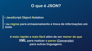 O que é JSON?
• JavaScript Object Notation
• ou regras para armazenamento e troca de informações em
texto
é mais rápido e mais fácil além de ser menor do que
XML para realizar o parse (Conversão)
para outras linguagens.
 