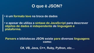 O que é JSON?
• é um formato leve na troca de dados
• e apesar de utiliza a sintaxe de JavaScript para descrever
objetos de dados é independente de linguagem e
plataforma.
Parsers e bibliotecas JSON existe para diversas linguagens
como:
C#, VB, Java, C++, Ruby, Python, etc…
 