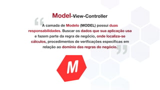 “
”
Model-View-Controller
A camada de Modelo (MODEL) possui duas
responsabilidades. Buscar os dados que sua aplicação usa
e fazem parte da regra de negócio, onde localiza-se
cálculos, procedimentos de verificações específicas em
relação ao domínio das regras do negócio.
 