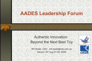 AADES Leadership Forum Authentic Innovation:  Beyond the Next Best Toy Bill Wade, CDU  [email_address] Darwin, NT Aug 27-29, 2008 